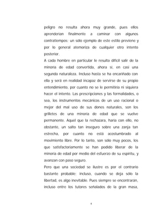 peligro no resulta ahora muy grande, pues ellos
aprenderían    finalmente   a    caminar   con    algunos
contratiempos; un sólo ejemplo de este estilo previene y
por lo general atemoriza de cualquier otro intento
posterior.
A cada hombre en particular le resulta difícil salir de la
minoría de edad convertida, ahora sí, en casi una
segunda naturaleza. Incluso hasta se ha encariñado con
ella y será en realidad incapaz de servirse de su propio
entendimiento, por cuanto no se le permitiría ni siquiera
hacer el intento. Las prescripciones y las formalidades, o
sea, los instrumentos mecánicos de un uso racional o
mejor del mal uso de sus dones naturales, son los
grilletes de una minoría de edad que se vuelve
permanente. Aquel que la rechazara, haría con ello, no
obstante, un salto tan inseguro sobre una zanja tan
estrecha,    por   cuanto   no   está   acostumbrado    al
movimiento libre. Por lo tanto, son sólo muy pocos, los
que satisfactoriamente se han podido liberar de la
minoría de edad por medio del esfuerzo de su espíritu, y
avanzan con paso seguro.
Pero que una sociedad se ilustre es por el contrario
bastante probable; incluso, cuando se deja sólo la
libertad, es algo inevitable. Pues siempre se encontrarán,
incluso entre los tutores señalados de la gran masa,



                             4
 