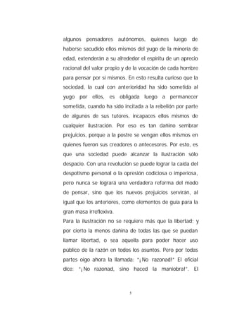 algunos pensadores autónomos, quienes luego de
haberse sacudido ellos mismos del yugo de la minoría de
edad, extenderán a su alrededor el espíritu de un aprecio
racional del valor propio y de la vocación de cada hombre
para pensar por sí mismos. En esto resulta curioso que la
sociedad, la cual con anterioridad ha sido sometida al
yugo por ellos, es obligada luego a permanecer
sometida, cuando ha sido incitada a la rebelión por parte
de algunos de sus tutores, incapaces ellos mismos de
cualquier ilustración. Por eso es tan dañino sembrar
prejuicios, porque a la postre se vengan ellos mismos en
quienes fueron sus creadores o antecesores. Por esto, es
que una sociedad puede alcanzar la ilustración sólo
despacio. Con una revolución se puede lograr la caída del
despotismo personal o la opresión codiciosa o imperiosa,
pero nunca se logrará una verdadera reforma del modo
de pensar, sino que los nuevos prejuicios servirán, al
igual que los anteriores, como elementos de guía para la
gran masa irreflexiva.
Para la ilustración no se requiere más que la libertad; y
por cierto la menos dañina de todas las que se puedan
llamar libertad, o sea aquella para poder hacer uso
público de la razón en todos los asuntos. Pero por todas
partes oigo ahora la llamada: “¡No razonad!” El oficial
dice: “¡No razonad, sino haced la maniobra!”. El



                            5
 