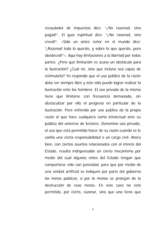 recaudador de impuestos dice: “¡No razonad, sino
pagad!”. El guía espiritual dice: “¡No razonad, sino
creed!”. –Sólo un único señor en el mundo dice:
“¡Razonad todo lo queráis, y sobre lo que queráis, pero
obedeced!”–. Aquí hay limitaciones a la libertad por todas
partes. ¿Pero qué limitación es acaso un obstáculo para
la ilustración? ¿Cuál no, sino que incluso sea capaz de
estimularla? Yo respondo que el uso público de la razón
debe ser siempre libre y éste sólo puede lograr realizar la
ilustración ente los hombres. El uso privado de la misma
tiene que limitarse con frecuencia demasiado, sin
obstaculizar por ello el progreso en particular de la
ilustración. Pero entiendo por uso público de la propia
razón el que hace cualquiera como intelectual ante su
público del universo de lectores. Denomino uso privado,
el uso que está permitido hacer de su razón cuando se le
confía una cierta responsabilidad o un cargo civil. Ahora
bien, con ciertos asuntos relacionados con el interés del
Estado, resulta indispensable un cierto mecanismo por
medio del cual algunos entes del Estado tengan que
comportarse sólo con pasividad, para que por medio de
una unidad artificial se indiquen por parte del gobierno
las metas públicas, o por lo menos se protejan de la
destrucción de esas metas. En este caso no está
permitido, por cierto, razonar, sino que uno tiene que



                             6
 