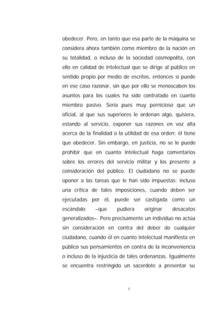 obedecer. Pero, en tanto que esa parte de la máquina se
considera ahora también como miembro de la nación en
su totalidad, o incluso de la sociedad cosmopolita, con
ello en calidad de intelectual que se dirige al público en
sentido propio por medio de escritos, entonces sí puede
en ese caso razonar, sin que por ello se menoscaben los
asuntos para los cuales ha sido contratado en cuanto
miembro pasivo. Sería pues muy pernicioso que un
oficial, al que sus superiores le ordenan algo, quisiera,
estando al servicio, exponer sus razones en voz alta
acerca de la finalidad o la utilidad de esa orden; él tiene
que obedecer. Sin embargo, en justicia, no se le puede
prohibir que en cuanto intelectual haga comentarios
sobre los errores del servicio militar y los presente a
consideración del público. El ciudadano no se puede
oponer a las tareas que le han sido impuestas; incluso
una crítica de tales imposiciones, cuando deben ser
ejecutadas por él, puede ser castigada como un
escándalo     –que      pudiera     originar    desacatos
generalizados–. Pero precisamente un individuo no actúa
sin consideración en contra del deber de cualquier
ciudadano, cuando él en cuanto intelectual manifiesta en
público sus pensamientos en contra de la inconveniencia
o incluso de la injusticia de tales ordenanzas. Igualmente
se encuentra restringido un sacerdote a presentar su



                             7
 
