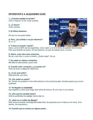  
	
  
ENTREVISTA	
  A	
  ALEJANDRO	
  SANZ	
  
1. ¿Cuántas novias ha tenido?
Una o ninguna, no sé. Unas cuantas.

2. ¿Y ahora?
Unas cuantas.

3. El último desamor.

De eso no me gusta hablar.

4. Pero, ¿ha sufrido o no por desamor?
Sí, sí, sí.

5. Y tiene el corazón "partío".
Claro, como el 90% de los españoles, como usted, y si no lo tiene, le quedan diez minutos.
Pero eso también es bueno. Si hay desamor, es que ha habido amor y mucho.

6. Ahora, a por otro amor entonces.
No sé, a por otro, o a por el mismo. ¿Quién sabe?. No sé.

7. Es usted un clásico romántico.
Me falta la tuberculosis y poco más.

8. Cuando sufre, compone, ¿y cuando no?
Pues se hace un disco de villancicos.

9. ¿Y por qué sufre?
Básicamente, por amor.

10. ¿Es usted un poeta?
No. Jamás me gustaron ni los reformatorios ni los correccionales. Escribo poesía que nunca
publicaré.

11. Ha llegado su momento.
Soy sagitario y dicen que tengo doce años de fortuna. Ni uno más ni uno menos.

12. ¿Por qué ha vendido tanto?
Ante la posibilidad de vender menos dije no.

13. ¿Qué es un millón de discos?
Diez veces el estadio Santiago Bernabéu lleno de personas con mi disco en la mano. Si lo
pienso, me impresiono...

14. Cuando oye su música en alguna parte...
 