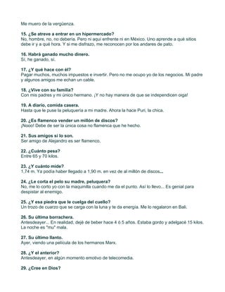 Me muero de la vergüenza.

15. ¿Se atreve a entrar en un hipermercado?
No, hombre, no, no debería. Pero ni aquí enfrente ni en México. Uno aprende a qué sitios
debe ir y a qué hora. Y si me disfrazo, me reconocen por los andares de pato.

16. Habrá ganado mucho dinero.
Sí, he ganado, sí.

17. ¿Y qué hace con él?
Pagar muchos, muchos impuestos e invertir. Pero no me ocupo yo de los negocios. Mi padre
y algunos amigos me echan un cable.

18. ¿Vive con su familia?
Con mis padres y mi único hermano. ¡Y no hay manera de que se independicen oiga!

19. A diario, comida casera.
Hasta que le puse la peluquería a mi madre. Ahora la hace Puri, la chica.

20. ¿Es flamenco vender un millón de discos?
¡Nooo! Debe de ser la única cosa no flamenca que he hecho.

21. Sus amigos sí lo son.
Ser amigo de Alejandro es ser flamenco.

22. ¿Cuánto pesa?
Entre 65 y 70 kilos.

23. ¿Y cuánto mide?
1,74 m. Ya podía haber llegado a 1,90 m. en vez de al millón de discos...

24. ¿Le corta el pelo su madre, peluquera?
No, me lo corto yo con la maquinilla cuando me da el punto. Así lo llevo... Es genial para
despistar al enemigo.

25. ¿Y esa piedra que le cuelga del cuello?
Un trozo de cuarzo que se carga con la luna y te da energía. Me lo regalaron en Bali.

26. Su última borrachera.
Antesdeayer... En realidad, dejé de beber hace 4 ó 5 años. Estaba gordo y adelgacé 15 kilos.
La noche es "mu" mala.

27. Su último llanto.
Ayer, viendo una película de los hermanos Marx.

28. ¿Y el anterior?
Antesdeayer, en algún momento emotivo de telecomedia.

29. ¿Cree en Dios?
 