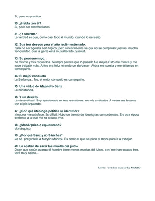 Sí, pero no practico.

30. ¿Habla con él?
Sí, pero sin intermediarios.

31. ¿Y cuándo?
La verdad es que, como casi todo el mundo, cuando lo necesito.

32. Sus tres deseos para el año recién estrenado.
Para no ser egoísta seré tópico, pero sinceramente sé que no se cumplirán: justicia, mucha
tranquilidad, que la gente está muy alterada, y salud.

33. Su peor enemigo.
Yo mismo y mis recuerdos. Siempre parece que lo pasado fue mejor. Esto me motiva y me
hace trabajar más. Antes era feliz mirando un atardecer. Ahora me cuesta y me esfuerzo en
conseguirlo.

34. El mejor consuelo.
La Berlanga... No, el mejor consuelo es conseguirlo.

35. Una virtud de Alejandro Sanz.
La constancia.

36. Y un defecto.
La visceralidad. Soy apasionado en mis reacciones, en mis arrebatos. A veces me levanto
con el pie izquierdo.

37. ¿Con qué ideología política se identifica?
Ninguna me satisface. Es difícil. Hubo un tiempo de ideologías contundentes. Era otra época
diferente a la que me ha tocado vivir.

38. ¿Monárquico o republicano?
Monárquico.

39. ¿Por qué Sanz y no Sánchez?
No sé, pregúntele a Marylin Monroe. Es como el que se pone el mono para ir a trabajar.

40. Le acaban de sacar las muelas del juicio.
Dicen que según avanza el hombre tiene menos muelas del juicio, a mí me han sacado tres,
seré muy cateto...



                                                             fuente: Periódico español EL MUNDO



	
  
 