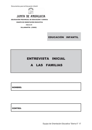 Documentos para la Educación Infantil
Equipo de Orientación Educativa “Sierra II” 17
DELEGACIÓN PROVINCIAL DE EDUCACIÓN Y CIENCIA
EQUIPO DE ORIENTACIÓN EDUCATIVA
ASierra II@
VILLAMARTÍN - (CÁDIZ)
EDUCACIÓN INFANTIL
ENTREVISTA INICIAL
A LAS FAMILIAS
NOMBRE:
CENTRO:
 