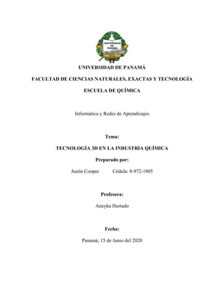 UNIVERSIDAD DE PANAMÁ
FACULTAD DE CIENCIAS NATURALES, EXACTAS Y TECNOLOGÍA
ESCUELA DE QUÍMICA
Informática y Redes de Aprendizajes
Tema:
TECNOLOGÍA 3D EN LA INDUSTRIA QUÍMICA
Preparado por:
Justin Cooper Cédula: 8-972-1805
Profesora:
Aneyka Hurtado
Fecha:
Panamá, 15 de Junio del 2020
 