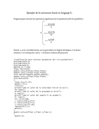 Ejemplo de la estructura lineal en lenguaje C.
Programa para calcular las expresiones algebraicas de los parámetros del tiro parabólico:
𝑟 =
𝑣0
2
𝑠𝑒𝑛2𝜙
𝑔
ℎ =
𝑣0
2
𝑠𝑒𝑛2 𝜙
2𝑔
𝑡 =
𝑣0 𝑠𝑒𝑛𝜙
𝑔
Donde: 𝑣0 es la velocidad inicial, 𝑔 es la gravedad, 𝜙 el ángulo del disparo, ℎ la altura
máxima, 𝑡 es el tiempo de vuelo y 𝑟 el alcance máximo del proyectil.
/*codificacion para calcular parametros del tiro parabolico*/
#include<conio.h>
#include<stdio.h>
#include<math.h>
#define pi 3.1416
float leer(void);
double calcu_h(float,float,float);
double calcu_r(float,float,float);
void imprimir(double,double,double);
double calcu_t(float,float,float);
void main(void)
{
float v0,g,fi,fir;
double r,h,t;
clrscr();
printf("nda el valor de la velocidad inicial en m/s");
v0 =leer();
printf("nda el valor de la gravedad en m/s^2");
g =leer();
printf("nda el valor del angulo fi en grados");
fi =leer();
fir =fi*pi/180;
r =calcu_r(v0,g,fir);
h =calcu_h(v0,g,fir);
t =calcu_t(g,fir,v0);
imprimir(h,t,r);
getch();
}
double calcu_h(float z,float x,float y)
{
double ch;
 
