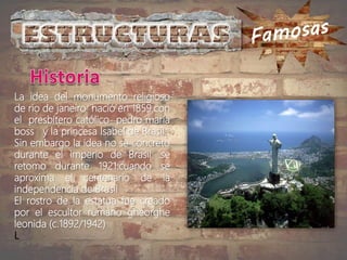 La idea del monumento religioso
de rio de janeiro nació en 1859.con
el presbítero católico pedro maría
boss y la princesa Isabel de Brasil .
Sin embargo la idea no se concreto
durante el imperio de Brasil .se
retomo durante 1921.cuando se
aproxima el centenario de la
independencia de Brasil
El rostro de la estatua fue creado
por el escultor rumano gheorghe
leonida (c.1892/1942)
L
 