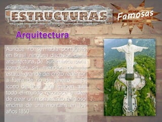 Aunque no se habla portugués
en Brasil ,ninguna discusión de la
arquitectura de Suramérica seria
completa sin mención de la
estatua grande del cristo redentor
a fuera de rio de janeiro . Es
icono de Brasil una imagen que
todo el mundo reconoce la idea
de crear un monumento religioso
encima de una montaña en los
años 1850
 