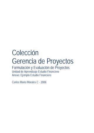 Colección
Gerencia de Proyectos
Formulación y Evaluación de Proyectos
Unidad de Aprendizaje Estudio Financiero
Anexo: Ejemplo Estudio Financiero
Carlos Mario Morales C - 2008
 
