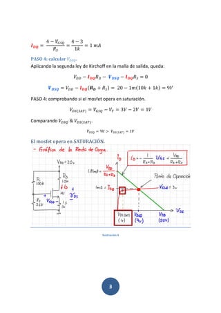 3
234 	
4 7 869
$6
4 7 3
1(
1	
PASO 4: calcular &69.
Aplicando la segunda ley de Kirchoff en la malla de salida, queda:
&& 7 234$& 7	"314 7 234$6 0
"314 && 7 234*@3 % $60 	20 7 1 *10( % 1(0 9
PASO 4: comprobando si el mosfet opera en saturación.
&6*6B 0 869 7 3 7 2 1
Comparando &69	&	 &6*6B 0.
&69 9 D	 &6*6B 0 1
El mosfet opera en SATURACIÓN.
Ilustración 4
 