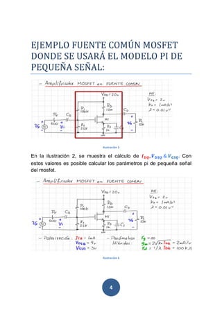4
EJEMPLO FUENTE COMÚN MOSFET
DONDE SE USARÁ EL MODELO PI DE
PEQUEÑA SEÑAL:
Ilustración 5
En la ilustración 2, se muestra el cálculo de 234, "314	&	"#14. Con
estos valores es posible calcular los parámetros pi de pequeña señal
del mosfet.
Ilustración 6
 