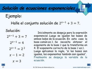 © L2DJ Temas de Matemáticas Inc.
Ejemplo:
Halle el conjunto solución de 2 ' 16.
Solución:
2 '
16
2 '
2+
2 4
6
Finalmente se despeja la
variable de la ecuación.
16
Solución de ecuaciones exponenciales
Luego aplicamos la regla, ‘’si las
bases son iguales, los exponentes también
son iguales”.
Después de pensar un poco notamos
que el exponente correcto de la base 2
es	4.
Se necesita obtener el
exponente de la base 2 que la transforma
en 16.
Inicialmente se igualan las bases de
ambos lados de la ecuación. En este caso
la base común es 2.
4
 