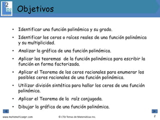 www.matematicaspr.com © L2DJ Temas de Matemáticas Inc.
• Identificar una función polinómica y su grado.
• Identificar los ceros o raíces reales de una función polinómica
y su multiplicidad.
• Analizar la gráfica de una función polinómica.
• Aplicar los teoremas de la función polinómica para escribir la
función en forma factorizada.
• Aplicar el Teorema de los ceros racionales para enumerar los
posibles ceros racionales de una función polinómica.
• Utilizar división sintética para hallar los ceros de una función
polinómica.
• Aplicar el Teorema de la raíz conjugada.
• Dibujar la gráfica de una función polinómica.
2
Objetivos
 