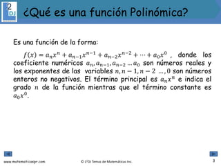 www.matematicaspr.com © L2DJ Temas de Matemáticas Inc.
Es una función de la forma:
𝑓 𝑥 = 𝑎𝑛𝑥𝑛
+ 𝑎𝑛−1𝑥𝑛−1
+ 𝑎𝑛−2𝑥𝑛−2
+ ⋯ + 𝑎0𝑥0
, donde los
coeficiente numéricos 𝑎𝑛, 𝑎𝑛−1, 𝑎𝑛−2 … 𝑎0 son números reales y
los exponentes de las variables 𝑛, 𝑛 − 1, 𝑛 − 2 … , 0 son números
enteros no negativos. El término principal es 𝑎𝑛𝑥𝑛
e indica el
grado 𝑛 de la función mientras que el término constante es
𝑎0𝑥0
.
3
¿Qué es una función Polinómica?
 
