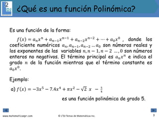 www.matematicaspr.com © L2DJ Temas de Matemáticas Inc.
Ejemplo:
a) 𝑓 𝑥 = −3𝑥5
− 7.4𝑥4
+ 𝜋𝑥2
− 2 𝑥 − 5
4
es una función polinómica de grado 5.
Es una función de la forma:
𝑓 𝑥 = 𝑎𝑛𝑥𝑛
+ 𝑎𝑛−1𝑥𝑛−1
+ 𝑎𝑛−2𝑥𝑛−2
+ ⋯ + 𝑎0𝑥0
, donde los
coeficiente numéricos 𝑎𝑛, 𝑎𝑛−1, 𝑎𝑛−2 … 𝑎0 son números reales y
los exponentes de las variables 𝑛, 𝑛 − 1, 𝑛 − 2 … , 0 son números
enteros no negativos. El término principal es 𝑎𝑛𝑥𝑛
e indica el
grado 𝑛 de la función mientras que el término constante es
𝑎0𝑥0
.
3
¿Qué es una función Polinómica?
 