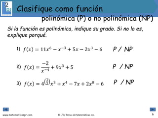 www.matematicaspr.com © L2DJ Temas de Matemáticas Inc.
1) P / NP
2) P / NP
3) P / NP
Si la función es polinómica, indique su grado. Si no lo es,
explique porqué.
6
polinómica (P) o no polinómica (NP)
Clasifique como función
𝑓 𝑥 = 11𝑥6
− 𝑥−3
+ 5𝑥 − 2𝑥3
− 6
𝑓 𝑥 =
−2
𝑥−4
+ 9𝑥3
+ 5
𝑓 𝑥 = 4
1
2 𝑥3 + 𝑥4 − 7𝑥 + 2𝑥8 − 6
 