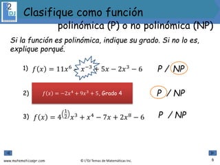 www.matematicaspr.com © L2DJ Temas de Matemáticas Inc.
1) P / NP
2) P / NP
3) P / NP
Si la función es polinómica, indique su grado. Si no lo es,
explique porqué.
6
polinómica (P) o no polinómica (NP)
Clasifique como función
𝑓 𝑥 = 11𝑥6
− 𝑥−3
+ 5𝑥 − 2𝑥3
− 6
𝑓 𝑥 =
−2
𝑥−4
+ 9𝑥3
+ 5
𝑓 𝑥 = 4
1
2 𝑥3 + 𝑥4 − 7𝑥 + 2𝑥8 − 6
𝑓 𝑥 = −2𝑥4
+ 9𝑥3
+ 5, Grado 4
 