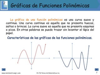 www.matematicaspr.com © L2DJ Temas de Matemáticas Inc.
La gráfica de una función polinómicas es una curva suave y
continua. Una curva continua es aquella que no presenta huecos,
saltos o brincos. La curva suave es aquella que no presenta esquinas
o picos. En otras palabras se puede trazar sin levantar el lápiz del
papel.
Características de las gráficas de las funciones polinómicas.
7
Gráficas de Funciones Polinómicas
 