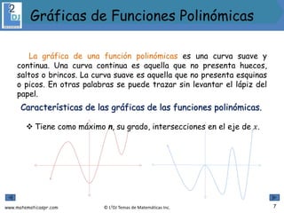 www.matematicaspr.com © L2DJ Temas de Matemáticas Inc.
La gráfica de una función polinómicas es una curva suave y
continua. Una curva continua es aquella que no presenta huecos,
saltos o brincos. La curva suave es aquella que no presenta esquinas
o picos. En otras palabras se puede trazar sin levantar el lápiz del
papel.
Características de las gráficas de las funciones polinómicas.
 Tiene como máximo n, su grado, intersecciones en el eje de 𝑥.
7
Gráficas de Funciones Polinómicas
 