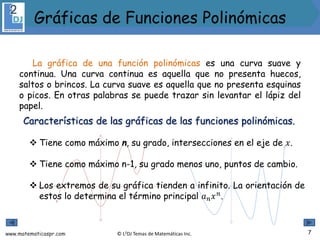 www.matematicaspr.com © L2DJ Temas de Matemáticas Inc.
La gráfica de una función polinómicas es una curva suave y
continua. Una curva continua es aquella que no presenta huecos,
saltos o brincos. La curva suave es aquella que no presenta esquinas
o picos. En otras palabras se puede trazar sin levantar el lápiz del
papel.
Características de las gráficas de las funciones polinómicas.
 Tiene como máximo n, su grado, intersecciones en el eje de 𝑥.
 Tiene como máximo n-1, su grado menos uno, puntos de cambio.
 Los extremos de su gráfica tienden a infinito. La orientación de
estos lo determina el término principal 𝑎𝑛𝑥𝑛
.
7
Gráficas de Funciones Polinómicas
 