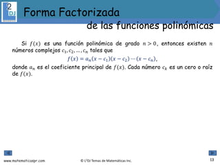 www.matematicaspr.com © L2DJ Temas de Matemáticas Inc.
Si 𝑓(𝑥) es una función polinómica de grado 𝑛 > 0, entonces existen 𝑛
números complejos 𝑐1, 𝑐2, … , 𝑐𝑛 tales que
𝑓 𝑥 = 𝑎𝑛 𝑥 − 𝑐1 𝑥 − 𝑐2 ⋯ 𝑥 − 𝑐𝑛 ,
donde 𝑎𝑛 es el coeficiente principal de 𝑓(𝑥). Cada número 𝑐𝑘 es un cero o raíz
de 𝑓(𝑥).
13
Forma Factorizada
de las funciones polinómicas
 