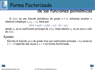 www.matematicaspr.com © L2DJ Temas de Matemáticas Inc.
Si 𝑓(𝑥) es una función polinómica de grado 𝑛 > 0, entonces existen 𝑛
números complejos 𝑐1, 𝑐2, … , 𝑐𝑛 tales que
𝑓 𝑥 = 𝑎𝑛 𝑥 − 𝑐1 𝑥 − 𝑐2 ⋯ 𝑥 − 𝑐𝑛 ,
donde 𝑎𝑛 es el coeficiente principal de 𝑓(𝑥). Cada número 𝑐𝑘 es un cero o raíz
de 𝑓(𝑥).
Ejemplo:
Escribe la función 𝑔(𝑥) de grado tres con coeficiente principal −2 y ceros en
𝑥 = −3 repetido dos veces y 𝑥 = 4 en forma factorizada.
13
Forma Factorizada
de las funciones polinómicas
 
