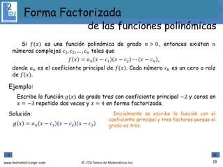 www.matematicaspr.com © L2DJ Temas de Matemáticas Inc.
Si 𝑓(𝑥) es una función polinómica de grado 𝑛 > 0, entonces existen 𝑛
números complejos 𝑐1, 𝑐2, … , 𝑐𝑛 tales que
𝑓 𝑥 = 𝑎𝑛 𝑥 − 𝑐1 𝑥 − 𝑐2 ⋯ 𝑥 − 𝑐𝑛 ,
donde 𝑎𝑛 es el coeficiente principal de 𝑓(𝑥). Cada número 𝑐𝑘 es un cero o raíz
de 𝑓(𝑥).
Ejemplo:
Escribe la función 𝑔(𝑥) de grado tres con coeficiente principal −2 y ceros en
𝑥 = −3 repetido dos veces y 𝑥 = 4 en forma factorizada.
Solución:
𝑔 𝑥 = 𝑎𝑛 𝑥 − 𝑐1 𝑥 − 𝑐2 𝑥 − 𝑐3
Inicialmente se escribe la función con el
coeficiente principal y tres factores porque el
grado es tres.
13
Forma Factorizada
de las funciones polinómicas
 