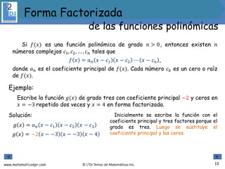www.matematicaspr.com © L2DJ Temas de Matemáticas Inc.
Si 𝑓(𝑥) es una función polinómica de grado 𝑛 > 0, entonces existen 𝑛
números complejos 𝑐1, 𝑐2, … , 𝑐𝑛 tales que
𝑓 𝑥 = 𝑎𝑛 𝑥 − 𝑐1 𝑥 − 𝑐2 ⋯ 𝑥 − 𝑐𝑛 ,
donde 𝑎𝑛 es el coeficiente principal de 𝑓(𝑥). Cada número 𝑐𝑘 es un cero o raíz
de 𝑓(𝑥).
Ejemplo:
Escribe la función 𝑔(𝑥) de grado tres con coeficiente principal −2 y ceros en
𝑥 = −3 repetido dos veces y 𝑥 = 4 en forma factorizada.
Solución:
𝑔 𝑥 = 𝑎𝑛 𝑥 − 𝑐1 𝑥 − 𝑐2 𝑥 − 𝑐3
𝑔 𝑥 = −2 𝑥 − −3 𝑥 − −3 𝑥 − 4
Inicialmente se escribe la función con el
coeficiente principal y tres factores porque el
grado es tres. Luego se sustituye el
coeficiente principal y los ceros.
13
Forma Factorizada
de las funciones polinómicas
 
