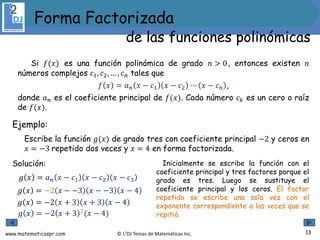 www.matematicaspr.com © L2DJ Temas de Matemáticas Inc.
Si 𝑓(𝑥) es una función polinómica de grado 𝑛 > 0, entonces existen 𝑛
números complejos 𝑐1, 𝑐2, … , 𝑐𝑛 tales que
𝑓 𝑥 = 𝑎𝑛 𝑥 − 𝑐1 𝑥 − 𝑐2 ⋯ 𝑥 − 𝑐𝑛 ,
donde 𝑎𝑛 es el coeficiente principal de 𝑓(𝑥). Cada número 𝑐𝑘 es un cero o raíz
de 𝑓(𝑥).
Ejemplo:
Escribe la función 𝑔(𝑥) de grado tres con coeficiente principal −2 y ceros en
𝑥 = −3 repetido dos veces y 𝑥 = 4 en forma factorizada.
Solución:
𝑔 𝑥 = 𝑎𝑛 𝑥 − 𝑐1 𝑥 − 𝑐2 𝑥 − 𝑐3
𝑔 𝑥 = −2 𝑥 + 3 2(𝑥 − 4)
Inicialmente se escribe la función con el
coeficiente principal y tres factores porque el
grado es tres. Luego se sustituye el
coeficiente principal y los ceros. El factor
repetido se escribe una sola vez con el
exponente correspondiente a las veces que se
repitió.
𝑔 𝑥 = −2 𝑥 − −3 𝑥 − −3 𝑥 − 4
𝑔 𝑥 = −2 𝑥 + 3 𝑥 + 3 𝑥 − 4
13
Forma Factorizada
de las funciones polinómicas
 