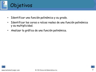 www.matematicaspr.com © L2DJ Temas de Matemáticas Inc.
• Identificar una función polinómica y su grado.
• Identificar los ceros o raíces reales de una función polinómica
y su multiplicidad.
• Analizar la gráfica de una función polinómica.
2
Objetivos
 