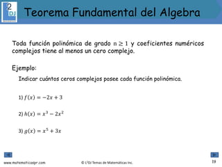 www.matematicaspr.com © L2DJ Temas de Matemáticas Inc.
Toda función polinómica de grado n ≥ 1 y coeficientes numéricos
complejos tiene al menos un cero complejo.
Ejemplo:
Indicar cuántos ceros complejos posee cada función polinómica.
1) 𝑓 𝑥 = −2𝑥 + 3
2) ℎ 𝑥 = 𝑥3
− 2𝑥2
3) 𝑔 𝑥 = 𝑥5
+ 3𝑥
19
Teorema Fundamental del Algebra
 