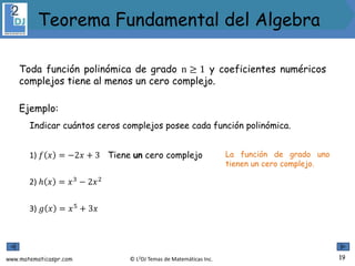 www.matematicaspr.com © L2DJ Temas de Matemáticas Inc.
Toda función polinómica de grado n ≥ 1 y coeficientes numéricos
complejos tiene al menos un cero complejo.
Ejemplo:
Indicar cuántos ceros complejos posee cada función polinómica.
1) 𝑓 𝑥 = −2𝑥 + 3 La función de grado uno
tienen un cero complejo.
3) 𝑔 𝑥 = 𝑥5
+ 3𝑥
2) ℎ 𝑥 = 𝑥3
− 2𝑥2
Tiene un cero complejo
19
Teorema Fundamental del Algebra
 