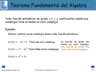 www.matematicaspr.com © L2DJ Temas de Matemáticas Inc.
Toda función polinómica de grado n ≥ 1 y coeficientes numéricos
complejos tiene al menos un cero complejo.
Ejemplo:
Indicar cuántos ceros complejos posee cada función polinómica.
1) 𝑓 𝑥 = −2𝑥 + 3 La función de grado uno
tienen un cero complejo.
Una función de grado tres
tiene tres ceros complejos.
3) 𝑔 𝑥 = 𝑥5
+ 3𝑥
2) ℎ 𝑥 = 𝑥3
− 2𝑥2
Tiene un cero complejo
Tiene tres ceros complejos
19
Teorema Fundamental del Algebra
 