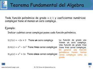 www.matematicaspr.com © L2DJ Temas de Matemáticas Inc.
Toda función polinómica de grado n ≥ 1 y coeficientes numéricos
complejos tiene al menos un cero complejo.
Ejemplo:
Indicar cuántos ceros complejos posee cada función polinómica.
1) 𝑓 𝑥 = −2𝑥 + 3 La función de grado uno
tienen un cero complejo.
Una función de grado tres
tiene tres ceros complejos.
En general una función
polinómica tienen tantos
ceros complejos como su
grado.
3) 𝑔 𝑥 = 𝑥5
+ 3𝑥
2) ℎ 𝑥 = 𝑥3
− 2𝑥2
Tiene un cero complejo
Tiene cinco ceros complejos
Tiene tres ceros complejos
19
Teorema Fundamental del Algebra
 