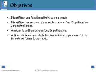 www.matematicaspr.com © L2DJ Temas de Matemáticas Inc.
• Identificar una función polinómica y su grado.
• Identificar los ceros o raíces reales de una función polinómica
y su multiplicidad.
• Analizar la gráfica de una función polinómica.
• Aplicar los teoremas de la función polinómica para escribir la
función en forma factorizada.
2
Objetivos
 