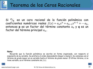 www.matematicaspr.com © L2DJ Temas de Matemáticas Inc.
Si 𝒑
𝒒 es un cero racional de la función polinómica con
coeficientes numéricos reales 𝑓 𝑥 = 𝑎𝑛𝑥𝑛
+ 𝑎𝑛−1𝑥𝑛−1
+ ⋯ 𝑎0,
entonces p es un factor del término constante 𝑎0 y q es un
factor del término principal 𝑎𝑛.
Nota:
Recuerde que la función polinómica se escribe en forma organizada, con respecto al
exponente de su variable. Se prefiere el orden descendente (mayor a menor). Se comienza con el
término de grado mayor en su variable hasta el término de grado menor. El último término, si no
tiene variable, es el término constante de 𝑓(𝑥).
22
Teorema de los Ceros Racionales
 