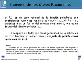 www.matematicaspr.com © L2DJ Temas de Matemáticas Inc.
Si 𝒑
𝒒 es un cero racional de la función polinómica con
coeficientes numéricos reales 𝑓 𝑥 = 𝑎𝑛𝑥𝑛
+ 𝑎𝑛−1𝑥𝑛−1
+ ⋯ 𝑎0,
entonces p es un factor del término constante 𝑎0 y q es un
factor del término principal 𝑎𝑛.
El conjunto de todos los ceros generados de la aplicación
de este teorema se conoce como el conjunto de posible ceros
racionales de 𝒇 𝒙 .
Nota:
Recuerde que la función polinómica se escribe en forma organizada, con respecto al
exponente de su variable. Se prefiere el orden descendente (mayor a menor). Se comienza con el
término de grado mayor en su variable hasta el término de grado menor. El último término, si no
tiene variable, es el término constante de 𝑓(𝑥).
22
Teorema de los Ceros Racionales
 