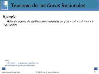 www.matematicaspr.com © L2DJ Temas de Matemáticas Inc.
Ejemplo:
Halle el conjunto de posibles ceros racionales de 𝑓 𝑥 = 2𝑥3
+ 3𝑥2
− 8𝑥 + 3
Nota:
Al formar
𝑝
𝑞
no podemos simplificar la
fracción para no perder posibles ceros.
Solución:
23
Teorema de los Ceros Racionales
 