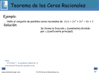 www.matematicaspr.com © L2DJ Temas de Matemáticas Inc.
Ejemplo:
Halle el conjunto de posibles ceros racionales de 𝑓 𝑥 = 2𝑥3
+ 3𝑥2
− 8𝑥 + 3
Nota:
Al formar
𝑝
𝑞
no podemos simplificar la
fracción para no perder posibles ceros.
Solución:
Se forma la fracción 𝑝 (constante) dividido
por 𝑞 (coeficiente principal)
23
Teorema de los Ceros Racionales
 