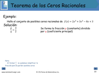 www.matematicaspr.com © L2DJ Temas de Matemáticas Inc.
Ejemplo:
Halle el conjunto de posibles ceros racionales de 𝑓 𝑥 = 2𝑥3
+ 3𝑥2
− 8𝑥 + 3
Nota:
Al formar
𝑝
𝑞
no podemos simplificar la
fracción para no perder posibles ceros.
Solución:
Se forma la fracción 𝑝 (constante) dividido
por 𝑞 (coeficiente principal)
𝑝
𝑞
=
3
2
23
Teorema de los Ceros Racionales
 
