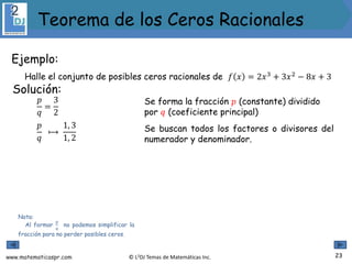 www.matematicaspr.com © L2DJ Temas de Matemáticas Inc.
Ejemplo:
Halle el conjunto de posibles ceros racionales de 𝑓 𝑥 = 2𝑥3
+ 3𝑥2
− 8𝑥 + 3
Nota:
Al formar
𝑝
𝑞
no podemos simplificar la
fracción para no perder posibles ceros.
Solución:
Se forma la fracción 𝑝 (constante) dividido
por 𝑞 (coeficiente principal)
𝑝
𝑞
⟼
1, 3
1, 2
𝑝
𝑞
=
3
2
Se buscan todos los factores o divisores del
numerador y denominador.
23
Teorema de los Ceros Racionales
 