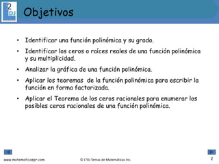 www.matematicaspr.com © L2DJ Temas de Matemáticas Inc.
• Identificar una función polinómica y su grado.
• Identificar los ceros o raíces reales de una función polinómica
y su multiplicidad.
• Analizar la gráfica de una función polinómica.
• Aplicar los teoremas de la función polinómica para escribir la
función en forma factorizada.
• Aplicar el Teorema de los ceros racionales para enumerar los
posibles ceros racionales de una función polinómica.
2
Objetivos
 