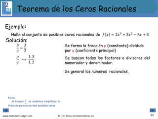 www.matematicaspr.com © L2DJ Temas de Matemáticas Inc.
Ejemplo:
Halle el conjunto de posibles ceros racionales de 𝑓 𝑥 = 2𝑥3
+ 3𝑥2
− 8𝑥 + 3
Nota:
Al formar
𝑝
𝑞
no podemos simplificar la
fracción para no perder posibles ceros.
Solución:
Se forma la fracción 𝑝 (constante) dividido
por 𝑞 (coeficiente principal)
𝑝
𝑞
⟼
1, 3
1, 2
𝑝
𝑞
=
3
2
Se buscan todos los factores o divisores del
numerador y denominador.
Se general los números racionales.
23
Teorema de los Ceros Racionales
 