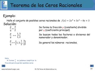 www.matematicaspr.com © L2DJ Temas de Matemáticas Inc.
Ejemplo:
Halle el conjunto de posibles ceros racionales de 𝑓 𝑥 = 2𝑥3
+ 3𝑥2
− 8𝑥 + 3
Nota:
Al formar
𝑝
𝑞
no podemos simplificar la
fracción para no perder posibles ceros.
Solución:
Se forma la fracción 𝑝 (constante) dividido
por 𝑞 (coeficiente principal)
𝑝
𝑞
⟼
1, 3
1, 2
𝑝
𝑞
=
3
2
Se buscan todos los factores o divisores del
numerador y denominador.
𝑝
𝑞
⟼ 1, 3,
1
2
,
3
2
Se general los números racionales.
23
Teorema de los Ceros Racionales
 