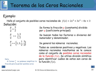 www.matematicaspr.com © L2DJ Temas de Matemáticas Inc.
Ejemplo:
Halle el conjunto de posibles ceros racionales de 𝑓 𝑥 = 2𝑥3
+ 3𝑥2
− 8𝑥 + 3
Nota:
Al formar
𝑝
𝑞
no podemos simplificar la
fracción para no perder posibles ceros.
Solución:
Se forma la fracción 𝑝 (constante) dividido
por 𝑞 (coeficiente principal)
𝑝
𝑞
⟼
1, 3
1, 2
𝑝
𝑞
=
3
2
Se buscan todos los factores o divisores del
numerador y denominador.
𝑝
𝑞
⟼ 1, 3,
1
2
,
3
2
Se general los números racionales.
Todos se consideran positivos y negativos. Los
números racionales resultantes se le conoce
como el conjunto de posibles ceros racionales
de la función 𝑓(𝑥). Se utiliza división sintética
para identificar cuáles de estos son ceros de
la función 𝑓(𝑥).
23
Teorema de los Ceros Racionales
 