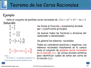 www.matematicaspr.com © L2DJ Temas de Matemáticas Inc.
Ejemplo:
Halle el conjunto de posibles ceros racionales de 𝑓 𝑥 = 2𝑥3
+ 3𝑥2
− 8𝑥 + 3
Nota:
Al formar
𝑝
𝑞
no podemos simplificar la
fracción para no perder posibles ceros.
Solución:
Se forma la fracción 𝑝 (constante) dividido
por 𝑞 (coeficiente principal)
𝑝
𝑞
⟼
1, 3
1, 2
𝑝
𝑞
=
3
2
Se buscan todos los factores o divisores del
numerador y denominador.
𝑝
𝑞
⟼ 1, 3,
1
2
,
3
2
Se general los números racionales.
𝑝
𝑞
⟼ ±1, ±3, ±
1
2
, ±
3
2
Todos se consideran positivos y negativos. Los
números racionales resultantes se le conoce
como el conjunto de posibles ceros racionales
de la función 𝑓(𝑥). Se utiliza división sintética
para identificar cuáles de estos son ceros de
la función 𝑓(𝑥).
23
Teorema de los Ceros Racionales
 
