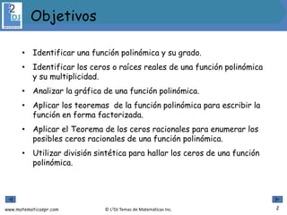 www.matematicaspr.com © L2DJ Temas de Matemáticas Inc.
• Identificar una función polinómica y su grado.
• Identificar los ceros o raíces reales de una función polinómica
y su multiplicidad.
• Analizar la gráfica de una función polinómica.
• Aplicar los teoremas de la función polinómica para escribir la
función en forma factorizada.
• Aplicar el Teorema de los ceros racionales para enumerar los
posibles ceros racionales de una función polinómica.
• Utilizar división sintética para hallar los ceros de una función
polinómica.
2
Objetivos
 