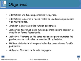 www.matematicaspr.com © L2DJ Temas de Matemáticas Inc.
• Identificar una función polinómica y su grado.
• Identificar los ceros o raíces reales de una función polinómica
y su multiplicidad.
• Analizar la gráfica de una función polinómica.
• Aplicar los teoremas de la función polinómica para escribir la
función en forma factorizada.
• Aplicar el Teorema de los ceros racionales para enumerar los
posibles ceros racionales de una función polinómica.
• Utilizar división sintética para hallar los ceros de una función
polinómica.
• Aplicar el Teorema de la raíz conjugada.
2
Objetivos
 