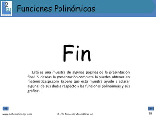 www.matematicaspr.com © L2DJ Temas de Matemáticas Inc.
Funciones Polinómicas
38
Fin
Esta es una muestra de algunas páginas de la presentación
final. Si deseas la presentación completa la puedes obtener en
matematicaspr.com. Espero que esta muestra ayude a aclarar
algunas de sus dudas respecto a las funciones polinómicas y sus
gráficas.
 
