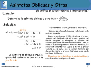 www.matematicaspr.com © L2DJ Temas de Matemáticas Inc.
Ejemplo:
Determine la asíntota oblicua u otra 𝑓 𝑥 =
2𝑥3−4𝑥
𝑥2−3𝑥−4
.
La asíntota es oblicua porque el
grado del cociente es uno, esta es
𝐲 = 𝟐𝒙 + 𝟔.
Inicialmente se construye la casita de división.
Después se coloca el dividendo y el divisor en la
posición correcta.
Luego se comienza a dividir. Se divide el primer
término del dividendo con el primer término del
divisor. Después se multiplica el término del
cociente por todos los términos del divisor. Como se
resta se busca el opuesto de todos los términos. Se
suma verticalmente y se vuelve a dividir el primer
término de la suma con el primer término del
divisor. Se repite el proceso hasta que no se pueda
continuar dividiendo.
El cociente de la división es la asíntota oblicua u
otra dependiendo del grado de este.
Solución:
2𝑥3 + 0𝑥2 − 4𝑥 + 0𝑥2
− 3𝑥 − 4
2𝑥
2𝑥3− ++
6𝑥2
6𝑥2− ++
22𝑥
+6
− 6𝑥2 − 8𝑥
+ 4𝑥
− 18𝑥 − 24
+ 24
17
Asíntotas Oblicuas y Otras
(la gráfica si puede tocarlas o intersecarlas)
 